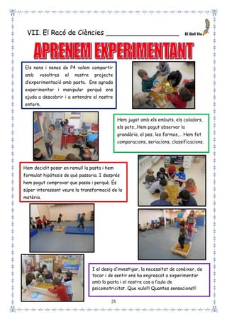 28
VII. El Racó de Ciències _________________
Els nens i nenes de P4 volem compartir
amb vosaltres el nostre projecte
d’experimentació amb pasta. Ens agrada
experimentar i manipular perquè ens
ajuda a descobrir i a entendre el nostre
entorn.
Hem jugat amb els embuts, els coladors,
els pots…Hem pogut observar la
grandària, el pes, les formes,… Hem fet
comparacions, seriacions, classificacions.
Hem decidit posar en remull la pasta i hem
formulat hipòtesis de què passaria. I després
hem pogut comprovar que passa i perquè. És
súper interessant veure la transformació de la
matèria.
I el desig d’investigar, la necessitat de conèixer, de
tocar i de sentir ens ha engrescat a experimentar
amb la pasta i el nostre cos a l’aula de
psicomotricitat. Que xulo!!! Quantes sensacions!!!
 