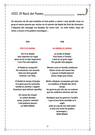 29
VIII. El Racó del Poema _________________
Els alumnes de 5è vam treballar el text poètic a classe i vam decidir crear en
grup el nostre poema per recitar en el concert de Nadal de final de trimestre.
L’objectiu del missatge era desitjar fer entre tots un món millor. Aquí els
teniu, a veure si ho podem aconseguir...
5èA 5èB
PER FI ES NADAL
Per fi és Nadal
tots esperem un regal
però no és el més important
i ara t’ho vull explicar.
El Nadal és compartir
Els moments i els records
Això ens farà gaudir
Estimar i ser feliç.
El Nadal és temps d’ajudar
A la gent que ho necessita
també és estimar i regalar
Emocions que tothom aprofita.
Els nenes de cinquè
us volem desitjar
amor, justícia i amistat
i així podrem passar:
un BON NADAL
JA ARRIBA EL NADAL
Ja arriba el Nadal
Fem festa a l’escola
I això és un gran regal
Per gaudir tots plegats.
Mentre som en família celebrant
Altres ni tan sols tenen llar.
I passen el Nadal plorant
Sense ningú que visitar.
Molts refugiats escampats pel món
no celebren el Nadal des de fa
temps
les guerres per ells són un malson
que les voldríem eliminar del tot.
Desitgem que les guerres s’acabin
i que d’una forta ventada se’n
vagin
amb un cop de mà molt petit
si tots ens unim ho podem
aconseguir...
BON NADAL
 