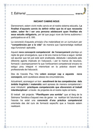 3
I. Editorial ___________________________
INICIANT CAMINS NOUS
Darrerament, estem vivint molts canvis en el nostre sistema educatiu. La
finalitat d’aquests canvis és definir millor que és el que necessita
saber, saber fer i ser una persona adolescent quan finalitza els
seus estudis obligatoris, per tal que pugui viure de forma autònoma i
participativa en el S. XXI.
La concreció d’aquests principis s’ha materialitzat en un currículum per
“competències per a la vida” de manera que l’aprenentatge realitzat
sigui funcional i aplicable.
Aquest nova concepció competencial de l’ensenyament planteja un
repte de gran envergadura, que si bé ens marca la línea a seguir, també
cal apuntar que tot just està sent analitzada, debatuda i estudiada pels
diferents agents implicats en l’educació, i per la manca de recursos,
formació i acompanyament fa que l’enfocament competencial encara no
estigui prou integrat ni interioritzat en la pràctica docent dels
professionals de l’educació.
Des de l’escola Pau Vila volem avançar cap a aquesta nova
concepció, sent cautelosos ateses les circumstàncies.
Actualment, aconseguir un bon assoliment de les competències dels
àmbits lingüístic i matemàtic sent apreses de manera competencial i
anar introduint pràctiques competencials que afavoreixin el treball
interdisciplinari a través de projectes és el nostre repte col·lectiu.
El treball del projecte: “Planifiquem una sortida” que al llarg de la
Setmana Temàtica d’aquest mes de gener va realitzar tot l’alumnat de
l’escola ha estat una concreció d’una pràctica competencial
orientada des del curs de formació específic que a l’escola estem
realitzant.
 