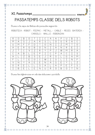34
XI. Passatemps ________________________
PASSATEMPS CLASSE DELS ROBOTS
Busca a la sopa de lletres els paraules següents:
ROBOTICA - ROBOT -– PICPAC -– METALL -– CABLE -– PECES – BATERIA -
–CARGOLS -– WALL.E - ROBONIAN
R O B O T I C A A P U B S
M A S J A R S L O G R A C
U M F F D T O N I Z M T O
A E R O B O N I A N R E I
J T C V Z R Y P J W M R A
C A B L E P I C P A C I S
A L Z B S E J R S L G A M
F L T E O C W I S L I N F
V N Y A E E N A S E Y L Z
O R E L L S A L A P E F S
I B E L E N U R O B O T N
Busca les diferències en els dos dibuixos i pinta’ls.
 