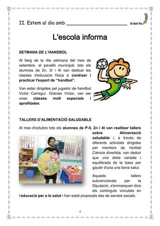 4
II. Estem al dia amb ____________________
L'escola informa
SETMANA DE L’HANDBOL
Al llarg de la 4ta setmana del mes de
setembre, al pavelló municipal, tots els
alumnes de 2n, 3r i 4t van dedicar les
classes d'educació física a conèixer i
practicar l'esport de “handbol”.
Van estar dirigides pel jugador de handbol
Victor Carreguí. Gràcies Victor, van ser
unes classes molt especials i
aprofitades.
TALLERS D’ALIMENTACIÓ SALUDABLE
Al mes d'octubre tots els alumnes de P-5, 2n i 4t van realitzar tallers
sobre Alimentació
saludable i, a través de
diferents activitats dirigides
per monitors de l'entitat
Ciència divertida, van deduir
que una dieta variada i
equilibrada és la base per
gaudir d'una una bona salut.
Aquests tallers
subvencionats per la
Diputació, s'emmarquen dins
els continguts vinculats en
l’educació per a la salut i han estat proposats des de serveis socials.
 