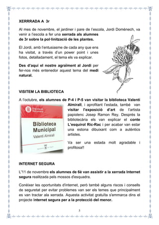 5
XERRRADA A 3r
Al mes de novembre, el jardiner i pare de l’escola, Jordi Domènech, va
venir a l’escola a fer una xerrada als alumnes
de 3r sobre la pol·linització de les plantes.
El Jordi, amb l’entusiasme de cada any que ens
ha visitat, a través d’un power point i unes
fotos, detalladament, el tema els va explicar.
Des d’aquí el nostre agraïment al Jordi per
fer-nos més entenedor aquest tema del medi
natural.
VISITEM LA BIBLIOTECA
A l’octubre, els alumnes de P-4 i P-5 van visitar la biblioteca Valentí
Almirall, i aprofitant l’estada, també van
visitar l’exposició d’art de l’artista
papiolenc Josep Ramon Rey. Després la
bibliotecària els van explicar el conte
L’esquirol Ric-Rac i per acabar van estar
una estona dibuixant com a autèntics
artistes.
Va ser una estada molt agradable i
profitosa!!
INTERNET SEGURA
L'11 de novembre els alumnes de 6è van assistir a la xerrada Internet
segura realitzada pels mossos d'esquadra.
Conèixer les oportunitats d'internet, però també alguns riscos i consells
de seguretat per evitar problemes van ser els temes que principalment
es van tractar ala xerrada. Aquesta activitat gratuïta s'emmarca dins el
projecte Internet segura per a la protecció del menor.
 