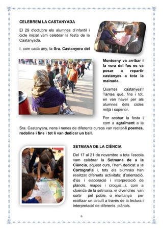 6
CELEBREM LA CASTANYADA
El 29 d'octubre els alumnes d’infantil i
cicle inicial vam celebrar la festa de la
Castanyada.
I, com cada any, la Sra. Castanyera del
Montseny va arribar i
la vora del foc es va
posar a repartir
castanyes a tota la
mainada.
Quantes castanyes!!
Tantes que, fins i tot,
en van haver per als
alumnes dels cicles
mitjà i superior.
Per acabar la festa i
com a agraïment a la
Sra. Castanyera, nens i nenes de diferents cursos van recitar-li poemes,
rodolins i fins i tot li van dedicar un ball.
SETMANA DE LA CIÈNCIA
Del 17 al 21 de novembre a tota l’escola
vam celebrar la Setmana de a la
Ciència, aquest curs, l’hem dedicat a la
Cartografia i, tots els alumnes han
realitzat diferents activitats: d’orientació,
d’ús i elaboració i interpretació de
plànols, mapes i croquis…i, com a
cloenda de la setmana, el divendres van
sortir pel poble, o muntanya per
realitzar un circuït a través de la lectura i
interpretació de diferents plànols.
 