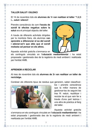 7
TALLER SALUT I SILENCI
El 14 de novembre tots els alumnes de 1r van realitzar el taller “1,2,3
i... salut i silenci!
Prendre consciència de com l'excés de
soroll té efectes negatius sobre la
salut era el principal objectiu del taller.
A través de diferents activitats dirigides
per la monitora Sara, els alumnes van
aprendre a diferenciar el so del soroll
i adonar-se'n que atès que el soroll
molesta cal pensar en els altres.
Aquesta activitat gratuïta s’emmarca en
els continguts vinculats en l'educació mediambiental i ha estat
proposada i gestionada des de la regidoria de medi ambient i realitzada
per l'entitat AMB.
APRENEM A RECICLAR
Al mes de novembre tots els alumnes de 3r van realitzar un taller de
reciclatge.
Conèixer els diferents tipus de residus que generem, saber classificar-
los i prendre consciència
que la millor manera de
gestionar-los és seguint les
tres R: reduir, reutilitzar i
reciclar és el que vam fer a
través d'una part teòrica i
una altra de pràctica al llarg
del taller.
Aquesta activitat gratuïta
s’emmarca en els continguts vinculats en l'educació mediambiental i ha
estat proposada i gestionada des de la regidoria de medi ambient i
realitzada per l'entitat AMB.
 