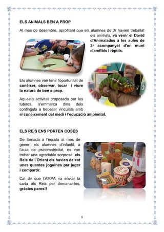 8
ELS ANIMALS BEN A PROP
Al mes de desembre, aprofitant que els alumnes de 3r havien treballat
els animals, va venir el David
d'Animalades a les aules de
3r acompanyat d'un munt
d'amfibis i rèptils.
Els alumnes van tenir l'oportunitat de
conèixer, observar, tocar i viure
la natura de ben a prop.
Aquesta activitat proposada per les
tutores, s'emmarca dins dels
continguts a treballar vinculats amb
el coneixement del medi i l'educació ambiental.
ELS REIS ENS PORTEN COSES
De tornada a l’escola al mes de
gener, els alumnes d’infantil, a
l’aula de psicomotricitat, es van
trobar una agradable sorpresa, els
Reis de l’Orient els havien deixat
unes quantes joguines per jugar
i compartir.
Cal dir que l’AMPA va enviar la
carta als Reis per demanar-les,
gràcies pares!!
 