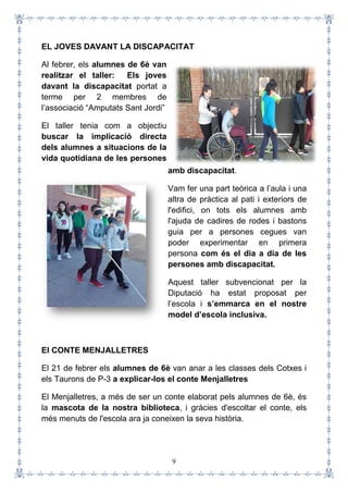 9
EL JOVES DAVANT LA DISCAPACITAT
Al febrer, els alumnes de 6è van
realitzar el taller: Els joves
davant la discapacitat portat a
terme per 2 membres de
l’associació “Amputats Sant Jordi”
El taller tenia com a objectiu
buscar la implicació directa
dels alumnes a situacions de la
vida quotidiana de les persones
amb discapacitat.
Vam fer una part teòrica a l’aula i una
altra de pràctica al pati i exteriors de
l'edifici, on tots els alumnes amb
l'ajuda de cadires de rodes i bastons
guia per a persones cegues van
poder experimentar en primera
persona com és el dia a dia de les
persones amb discapacitat.
Aquest taller subvencionat per la
Diputació ha estat proposat per
l’escola i s’emmarca en el nostre
model d’escola inclusiva.
El CONTE MENJALLETRES
El 21 de febrer els alumnes de 6è van anar a les classes dels Cotxes i
els Taurons de P-3 a explicar-los el conte Menjalletres
El Menjalletres, a més de ser un conte elaborat pels alumnes de 6è, és
la mascota de la nostra biblioteca, i gràcies d'escoltar el conte, els
més menuts de l'escola ara ja coneixen la seva història.
 