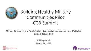 Building Healthy Military
Communities Pilot
CCB Summit
Military Community and Family Policy – Cooperative Extension as Force Multiplier
Keith G. Tidball, PhD
Shirlington, VA
March 8-9, 2017
 