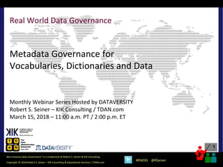 1
1
Copyright © 2018 Robert S. Seiner – KIK Consulting & Educational Services / TDAN.com
Non-Invasive Data Governance™ is a trademark of Robert S. Seiner & KIK Consulting
#RWDG @RSeiner
Real World Data Governance
Metadata Governance for
Vocabularies, Dictionaries and Data
Monthly Webinar Series Hosted by DATAVERSITY
Robert S. Seiner – KIK Consulting / TDAN.com
March 15, 2018 – 11:00 a.m. PT / 2:00 p.m. ET
 