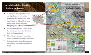 • A number of drill targets have been
developed on veins between the
Guadalupe Mill and the Chivo Mine
• San Felipe is an old multilevel mine
where initial drilling intersected
834 g/t Ag over 3.34m
• Socavon Zacualpan and El Paso are on
the mine access road is less than 1km
from the Guadalupe mill
• Chivo Norte is a series of veins on the
north extension of the former Chivo Mine
• Other exploration targets being mapped
and sampled to develop additional drill
targets
Chivo Mine
High grade production
between 2007-2012
El Paso
15
Area 1: San Felipe Corridor
Exploration Targets
 