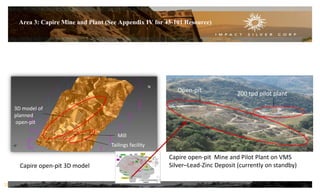 Area 3: Capire Mine and Plant (See Appendix IV for 43-101 Resource)
Capire open-pit 3D model
Capire open-pit Mine and Pilot Plant on VMS
Silver–Lead-Zinc Deposit (currently on standby)
Open-pit
200 tpd pilot plant
Mill
Tailings facility
3D model of
planned
open-pit
12
N
 