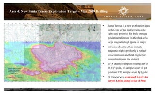20
Area 4: New Santa Teresa Exploration Target – Mar 2019 Drilling
• Santa Teresa is a new exploration area
in the core of the district with gold
veins and potential for bulk tonnage
gold mineralization on the flank of a
large magnetic high (pink on map)
• Intrusive rhyolite dikes indicate
magnetic high is probably a buried
felsic intrusion and heat engine for
mineralization in the district
• 2018 channel samples returned up to
114 g/t gold, 17 samples over 10 g/t
gold and 197 samples over 1g/t gold
• El Canelo Vein averaged 6.5 g/t Au
across 1.66m along strike of 50m
 