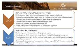 2019
• EXPLORE WHILE OPTIMIZING SILVER PRODUCTION
• Drill exploration targets at San Ramon, Guadalupe, El Paso, Alacran & Sta Teresa
• Continue Exploration on priority targets among the >5,000 silver and gold-copper old mine prospects
• Continue to drill and optimize high grade silver production at San Ramon Deeps
• Continue to drill and upgrade production at the Guadalupe Mine
• Increase cash flows and optimization of Guadalupe mill
• Identify and evaluate strategic opportunities for financing and acquisitions
2020+
• EXPANSION AND EXPLORATION
• Continue aggressive exploration and drilling of priority targets
• Consider placing Carlos Pacheco Zone into production when gold and copper prices improve
• Consider putting Capire open pit silver mine back into production with possible larger processing plant
when silver prices recover
• Continue exploration and expand mining activities with aim to grow IMPACT Silver into a multimillion
ounce precious metals producer
Plans Going Forward
25
 