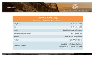 Contact Us
IMPACT Silver Corp.
TSX-V: IPT Frankfurt: IKL US: ISVLF
Telephone 1-604-681-0172
Fax 1-604-681-6813
Email inquiries@impactsilver.com
Investor Relations Contact Jerry Huang MBA
Website www.IMPACTSilver.com
Twitter @IMPACT_Silver
Corporate Address
Suite1100 - 543 Granville Street
Vancouver, BC, Canada V6C 1X8
27
 