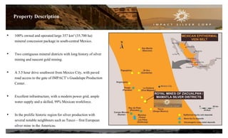 • 100% owned and operated large 357 km² (35,700 ha)
mineral concession package in south-central Mexico.
• Two contiguous mineral districts with long history of silver
mining and nascent gold mining.
• A 3.5 hour drive southwest from Mexico City, with paved
road access to the gate of IMPACT’s Guadalupe Production
Center.
• Excellent infrastructure, with a modern power grid, ample
water supply and a skilled, 99% Mexican workforce.
• In the prolific historic region for silver production with
several notable neighbours such as Taxco – first European
silver mine in the Americas.
5
Property Description
 