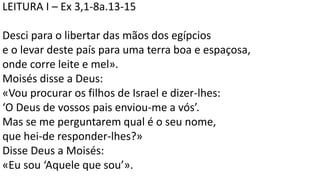 LEITURA I – Ex 3,1-8a.13-15
Desci para o libertar das mãos dos egípcios
e o levar deste país para uma terra boa e espaçosa,
onde corre leite e mel».
Moisés disse a Deus:
«Vou procurar os filhos de Israel e dizer-lhes:
‘O Deus de vossos pais enviou-me a vós’.
Mas se me perguntarem qual é o seu nome,
que hei-de responder-lhes?»
Disse Deus a Moisés:
«Eu sou ‘Aquele que sou’».
 