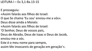 LEITURA I – Ex 3,1-8a.13-15
E prosseguiu:
«Assim falarás aos filhos de Israel:
O que Se chama ‘Eu sou’ enviou-me a vós».
Deus disse ainda a Moisés:
«Assim falarás aos filhos de Israel:
‘O Senhor, Deus de vossos pais,
Deus de Abraão, Deus de Isaac e Deus de Jacob,
enviou-me a vós.
Este é o meu nome para sempre,
assim Me invocareis de geração em geração’».
 