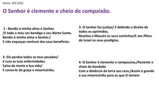 Salmo: 102 (103)
O Senhor é clemente e cheio de compaixão.
1 - Bendiz ó minha alma o Senhor.
/E todo o meu ser bendiga o seu Nome Santo.
Bendiz ó minha alma o Senhor./
E não esqueças nenhum dos seus benefícios.
2- Ele perdoa todos os teus pecados/
E cura as tuas enfermidades.
Salva da morte a tua vida/
E coroa-te de graça e misericórdia.
3- O Senhor faz justiça/ E defende o direito de
todos os oprimidos.
Revelou a Mousés os seus caminhos/E aos filhos
de Israel os seus prodígios.
4- O Senhor é clemente e compassivo,/Paciente e
cheio de bondade.
Com a distância da terra aos ceus,/Assim é grande
a sua misericórdia para os que O temem
 