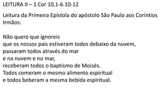 LEITURA II – 1 Cor 10,1-6.10-12
Leitura da Primeira Epístola do apóstolo São Paulo aos Coríntios
Irmãos:
Não quero que ignoreis
que os nossos pais estiveram todos debaixo da nuvem,
passaram todos através do mar
e na nuvem e no mar,
receberam todos o baptismo de Moisés.
Todos comeram o mesmo alimento espiritual
e todos beberam a mesma bebida espiritual.
 