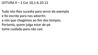 LEITURA II – 1 Cor 10,1-6.10-12
Tudo isto lhes sucedia para servir de exemplo
e foi escrito para nos advertir,
a nós que chegámos ao fim dos tempos.
Portanto, quem julga estar de pé
tome cuidado para não cair.
 