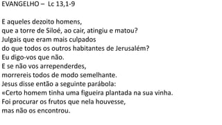 EVANGELHO – Lc 13,1-9
E aqueles dezoito homens,
que a torre de Siloé, ao cair, atingiu e matou?
Julgais que eram mais culpados
do que todos os outros habitantes de Jerusalém?
Eu digo-vos que não.
E se não vos arrependerdes,
morrereis todos de modo semelhante.
Jesus disse então a seguinte parábola:
«Certo homem tinha uma figueira plantada na sua vinha.
Foi procurar os frutos que nela houvesse,
mas não os encontrou.
 