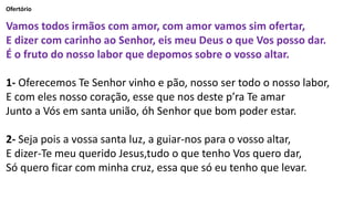 Ofertório
Vamos todos irmãos com amor, com amor vamos sim ofertar,
E dizer com carinho ao Senhor, eis meu Deus o que Vos posso dar.
É o fruto do nosso labor que depomos sobre o vosso altar.
1- Oferecemos Te Senhor vinho e pão, nosso ser todo o nosso labor,
E com eles nosso coração, esse que nos deste p’ra Te amar
Junto a Vós em santa união, óh Senhor que bom poder estar.
2- Seja pois a vossa santa luz, a guiar-nos para o vosso altar,
E dizer-Te meu querido Jesus,tudo o que tenho Vos quero dar,
Só quero ficar com minha cruz, essa que só eu tenho que levar.
 