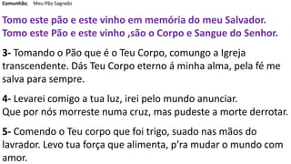 Comunhão; Meu Pão Sagrado
Tomo este pão e este vinho em memória do meu Salvador.
Tomo este Pão e este vinho ,são o Corpo e Sangue do Senhor.
3- Tomando o Pão que é o Teu Corpo, comungo a Igreja
transcendente. Dás Teu Corpo eterno á minha alma, pela fé me
salva para sempre.
4- Levarei comigo a tua luz, irei pelo mundo anunciar.
Que por nós morreste numa cruz, mas pudeste a morte derrotar.
5- Comendo o Teu corpo que foi trigo, suado nas mãos do
lavrador. Levo tua força que alimenta, p’ra mudar o mundo com
amor.
 