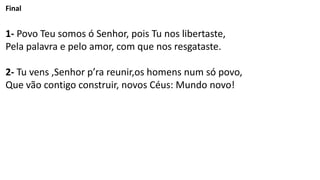 Final
1- Povo Teu somos ó Senhor, pois Tu nos libertaste,
Pela palavra e pelo amor, com que nos resgataste.
2- Tu vens ,Senhor p’ra reunir,os homens num só povo,
Que vão contigo construir, novos Céus: Mundo novo!
 