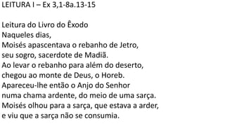LEITURA I – Ex 3,1-8a.13-15
Leitura do Livro do Êxodo
Naqueles dias,
Moisés apascentava o rebanho de Jetro,
seu sogro, sacerdote de Madiã.
Ao levar o rebanho para além do deserto,
chegou ao monte de Deus, o Horeb.
Apareceu-lhe então o Anjo do Senhor
numa chama ardente, do meio de uma sarça.
Moisés olhou para a sarça, que estava a arder,
e viu que a sarça não se consumia.
 