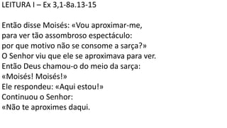 LEITURA I – Ex 3,1-8a.13-15
Então disse Moisés: «Vou aproximar-me,
para ver tão assombroso espectáculo:
por que motivo não se consome a sarça?»
O Senhor viu que ele se aproximava para ver.
Então Deus chamou-o do meio da sarça:
«Moisés! Moisés!»
Ele respondeu: «Aqui estou!»
Continuou o Senhor:
«Não te aproximes daqui.
 