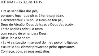 LEITURA I – Ex 3,1-8a.13-15
Tira as sandálias dos pés,
porque o lugar que pisas é terra sagrada».
E acrescentou: «Eu sou o Deus de teu pai,
Deus de Abraão, Deus de Isaac e Deus de Jacob».
Então Moisés cobriu o rosto,
com receio de olhar para Deus.
Disse-lhe o Senhor:
«Eu vi a situação miserável do meu povo no Egipto;
escutei o seu clamor provocado pelos opressores.
Conheço, pois, as suas angústias.
 