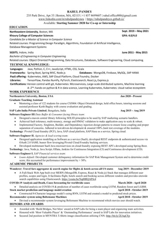 RAHUL PANDEY
235 Park Drive, Apt 33 | Boston, MA, 02115 | +1 857 8699607 | rahul.office800@gmail.com
www.linkedin.com/in/rahulpandeyneu | https://rahulpandeycs.github.io/
Available: Starting Summer 2020 for Co-op or Internship
EDUCATION
Northeastern University, Boston, MA Sept. 2019 – May 2021
Khoury College of Computer Sciences GPA: 4.0/4.0
Candidate for a Master of Science in Computer Science
Related courses: Programming Design Paradigm, Algorithms, Foundation of Artificial Intelligence,
Database Management Systems
SGSITS, Indore, India June 2011 - May 2015
Bachelor of Engineering in Computer Engineering
Related courses: Object Oriented Programming, Data Structures, Databases, Software Engineering, Cloud computing.
TECHNICAL KNOWLEDGE:
Languages: Java, Python, C, C++, JavaScript, HTML, CSS, Scala
Frameworks: Spring Boot, Spring MVC, Node.js Databases: MongoDB, Firebase, MySQL, SAP HANA
PaaS offering: Kubernetes, AWS, SAP Cloud Platform, Cloud Foundry, Docker
Libraries: TensorFlow, Pandas NumPy, PyTorch, Elasticsearch, React.js, Express.js
Certifications: Version control with git, Kubernetes: Microservices, Large-scale distributed systems, Machine learning
A- Z™: hands-on python & R in data science, Learning Kubernetes, Kubernetes: cloud native ecosystem
WORK EXPERIENCE
Northeastern University, Boston, USA Jan 2020 - Present
Graduate Teaching Assistant
• Mentoring a class of 122 students for course CS5004: Object Oriented design, held office hours, tutoring sessions and
assisted professor Keith Bagley with course evaluation and grading.
SAP Labs India Private Limited, Bengaluru, India Aug 2015 – Aug 2019
Software Engineer III Data Buffer & Consumer facing library team:
• Designed a maven central library following SOLID principles to be used by SAP marketing scenario handlers.
• Achieved fault tolerance, multi-tenancy, storage and HMAC validation to make application easy to scale & robust.
• Implemented Factory, Singleton, Builder, and Dependency injection design patterns to ensure loose coupling and proper
separation of concerns. Adhered to test-driven development & ensured 100% Junit test coverage of the modules.
Technology: Pivotal Cloud foundry (PCF), Java, SAP cloud platform, SAP Hana as a service, Spring cloud.
Software Engineer II, Agencies & lead scoring team:
• Designed application modelling as Software as a service (SaaS), developed REST endpoints & authenticated access via
OAuth 2.0 SAML bearer flow leveraging Pivotal Cloud Foundry backing services.
• Developed multitenant SaaS Java microservices on cloud foundry exposing REST API’s developed using Spring Boot.
Technology: Java, Node.js, Java Script, OData, Jenkins for Continuous Integration (CI) and Continuous development (CD).
Software Engineer I, SAP Financial services team:
• Loans default: Developed customer delinquency information for SAP Risk Management System and to determine credit
score, this accounted for performance improvement by > 30%.
ACADEMIC PROJECTS
Wanderer: Travel fare aggregator & search engine for flights & hotels across all US states Aug 2019 - December 2019
• A Full-Stack Web App built over MERN (MongoDB, Express, React & Node.js) Stack that manages different user
profiles, scopes and login. It facilitates flight, hotels search and booking across different vendors and provides sitewide
search capabilities using Elasticsearch. https://youtu.be/Nq00RQAPJc4
COVID-19 Analysis and Death, Cases forecasting for worldwide cases March 2020 - April 2020
• Detailed analysis on COVID-19 & prediction of number of cases worldwide using LSTM, Random forest and LGBM.
Stock market prediction and language model creation April 2018 - October 2019
• Constructed 8-Character language model’s using RNN, LSTM and created a model to predicted stock prices.
Recommender system using Boltzmann Machines April 2018 - October 2019
• Devised a recommender system leveraging Boltzmann Machine to recommend which movies user should watch.
HONORS AND AWARDS
• Awarded with ‘Build Bridges, Not Silos’ award at SAP Labs for being a team player and organizing team activities.
• Honored with ‘Most Valuable Player’ & ‘Outstanding Performance’ award in SAP Labs for innovation initiatives.
• Secured 2nd position in MYNTRA T-Shirts image classification utilizing CNN: http://bit.ly/2EAqCFp.
 