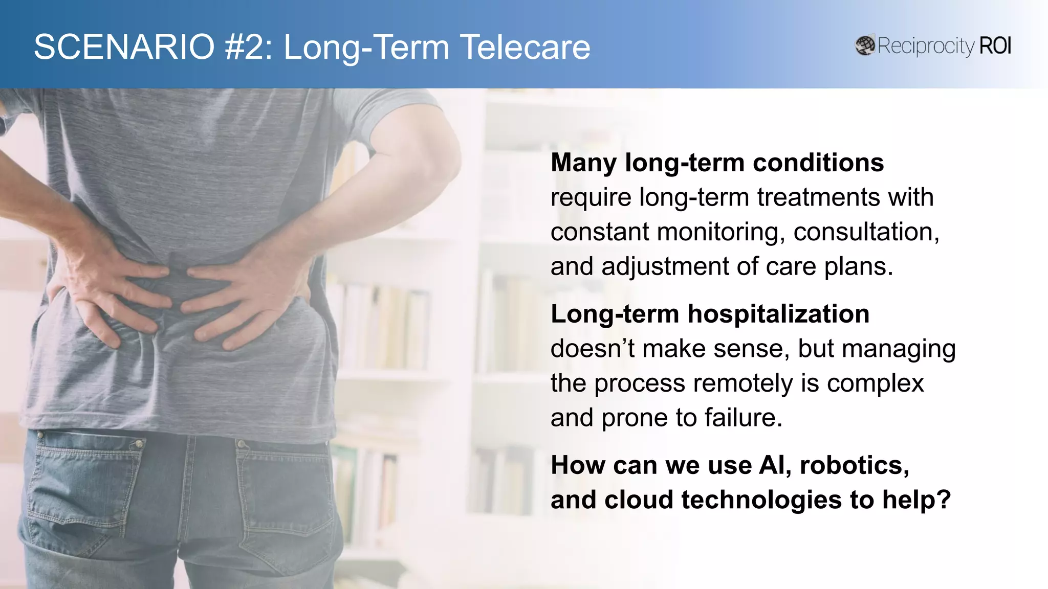 SCENARIO #2: Long-Term Telecare
Many long-term conditions
require long-term treatments with
constant monitoring, consultation,
and adjustment of care plans.
Long-term hospitalization
doesn’t make sense, but managing
the process remotely is complex
and prone to failure.
How can we use AI, robotics,
and cloud technologies to help?
 