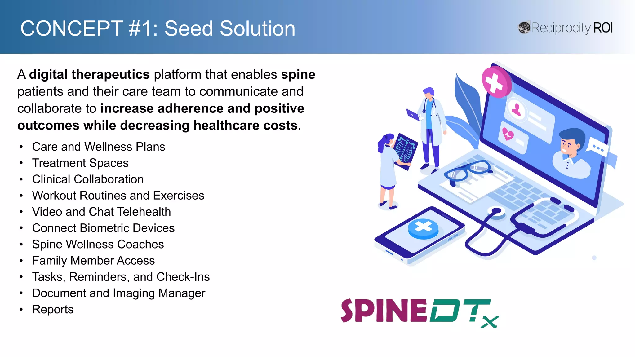 CONCEPT #1: Seed Solution
A digital therapeutics platform that enables spine
patients and their care team to communicate and
collaborate to increase adherence and positive
outcomes while decreasing healthcare costs.
• Care and Wellness Plans
• Treatment Spaces
• Clinical Collaboration
• Workout Routines and Exercises
• Video and Chat Telehealth
• Connect Biometric Devices
• Spine Wellness Coaches
• Family Member Access
• Tasks, Reminders, and Check-Ins
• Document and Imaging Manager
• Reports
 