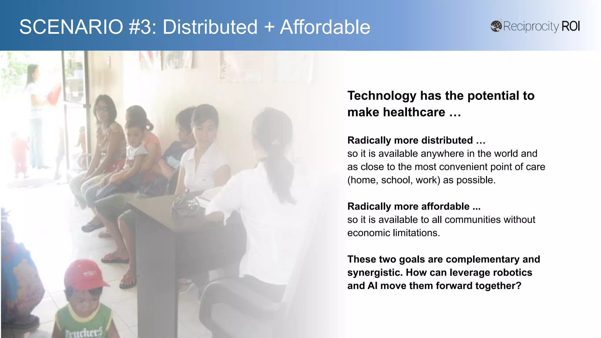 SCENARIO #3: Distributed + Affordable
Technology has the potential to
make healthcare …
Radically more distributed …
so it is available anywhere in the world and
as close to the most convenient point of care
(home, school, work) as possible.
Radically more affordable ...
so it is available to all communities without
economic limitations.
These two goals are complementary and
synergistic. How can leverage robotics
and AI move them forward together?
 