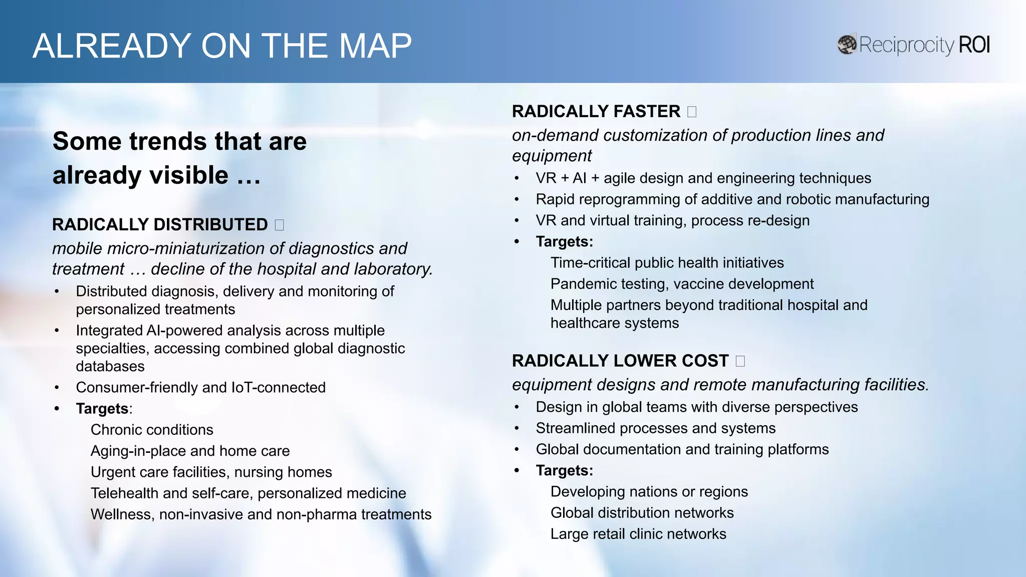 ALREADY ON THE MAP
Some trends that are
already visible …
RADICALLY DISTRIBUTED 🡲
mobile micro-miniaturization of diagnostics and
treatment … decline of the hospital and laboratory.
• Distributed diagnosis, delivery and monitoring of
personalized treatments
• Integrated AI-powered analysis across multiple
specialties, accessing combined global diagnostic
databases
• Consumer-friendly and IoT-connected
• Targets:
Chronic conditions
Aging-in-place and home care
Urgent care facilities, nursing homes
Telehealth and self-care, personalized medicine
Wellness, non-invasive and non-pharma treatments
RADICALLY LOWER COST 🡲
equipment designs and remote manufacturing facilities.
• Design in global teams with diverse perspectives
• Streamlined processes and systems
• Global documentation and training platforms
• Targets:
Developing nations or regions
Global distribution networks
Large retail clinic networks
RADICALLY FASTER 🡲
on-demand customization of production lines and
equipment
• VR + AI + agile design and engineering techniques
• Rapid reprogramming of additive and robotic manufacturing
• VR and virtual training, process re-design
• Targets:
Time-critical public health initiatives
Pandemic testing, vaccine development
Multiple partners beyond traditional hospital and
healthcare systems
 