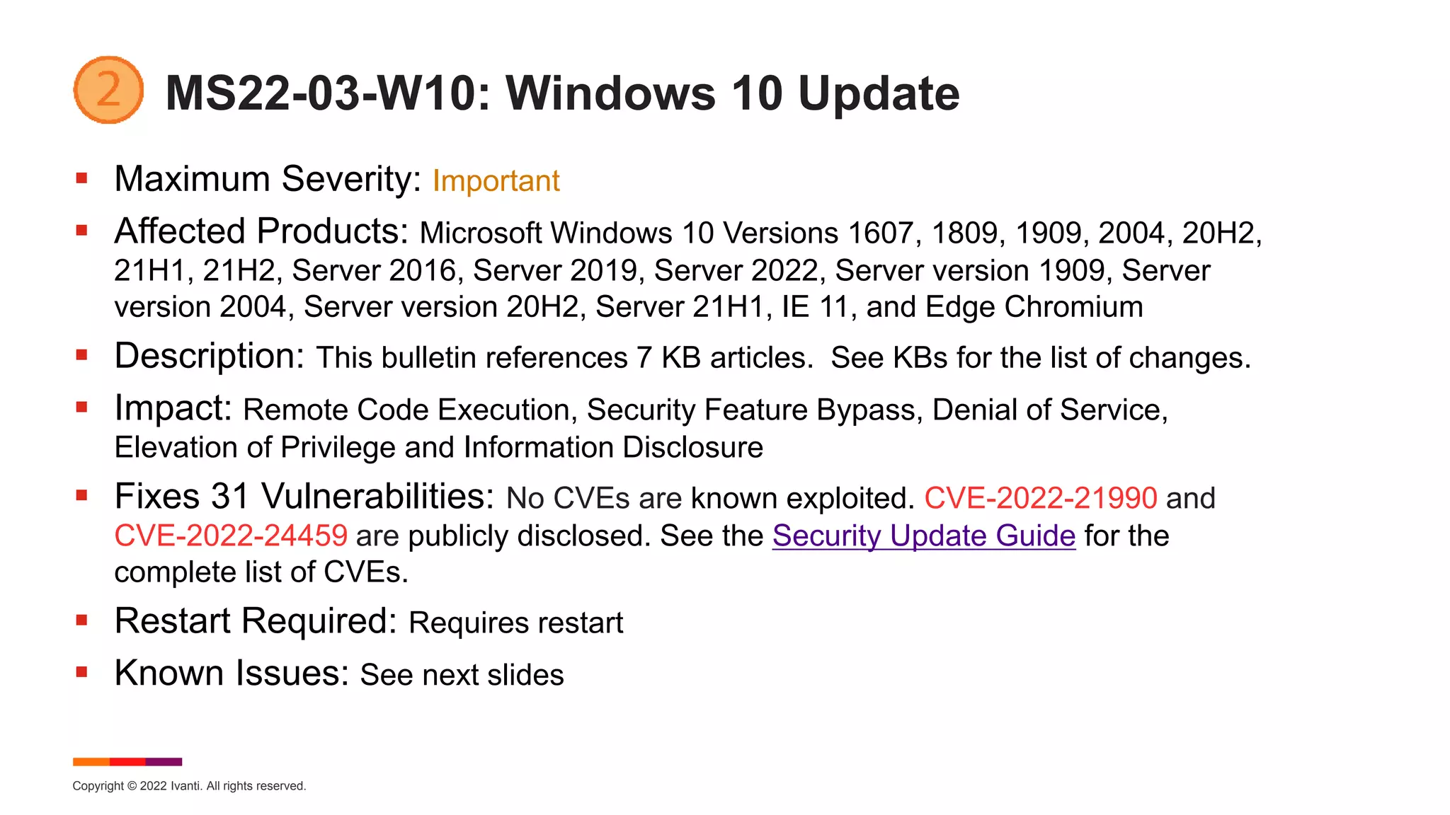Copyright © 2022 Ivanti. All rights reserved.
MS22-03-W10: Windows 10 Update
 Maximum Severity: Important
 Affected Products: Microsoft Windows 10 Versions 1607, 1809, 1909, 2004, 20H2,
21H1, 21H2, Server 2016, Server 2019, Server 2022, Server version 1909, Server
version 2004, Server version 20H2, Server 21H1, IE 11, and Edge Chromium
 Description: This bulletin references 7 KB articles. See KBs for the list of changes.
 Impact: Remote Code Execution, Security Feature Bypass, Denial of Service,
Elevation of Privilege and Information Disclosure
 Fixes 31 Vulnerabilities: No CVEs are known exploited. CVE-2022-21990 and
CVE-2022-24459 are publicly disclosed. See the Security Update Guide for the
complete list of CVEs.
 Restart Required: Requires restart
 Known Issues: See next slides
 