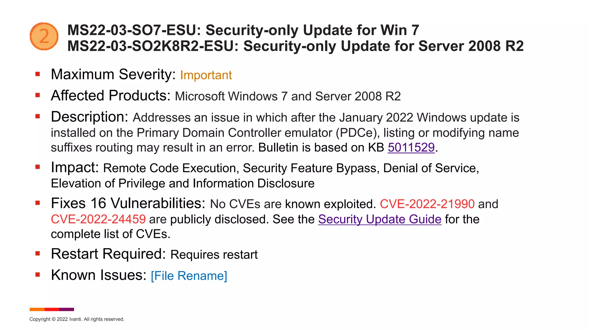 Copyright © 2022 Ivanti. All rights reserved.
MS22-03-SO7-ESU: Security-only Update for Win 7
MS22-03-SO2K8R2-ESU: Security-only Update for Server 2008 R2
 Maximum Severity: Important
 Affected Products: Microsoft Windows 7 and Server 2008 R2
 Description: Addresses an issue in which after the January 2022 Windows update is
installed on the Primary Domain Controller emulator (PDCe), listing or modifying name
suffixes routing may result in an error. Bulletin is based on KB 5011529.
 Impact: Remote Code Execution, Security Feature Bypass, Denial of Service,
Elevation of Privilege and Information Disclosure
 Fixes 16 Vulnerabilities: No CVEs are known exploited. CVE-2022-21990 and
CVE-2022-24459 are publicly disclosed. See the Security Update Guide for the
complete list of CVEs.
 Restart Required: Requires restart
 Known Issues: [File Rename]
 