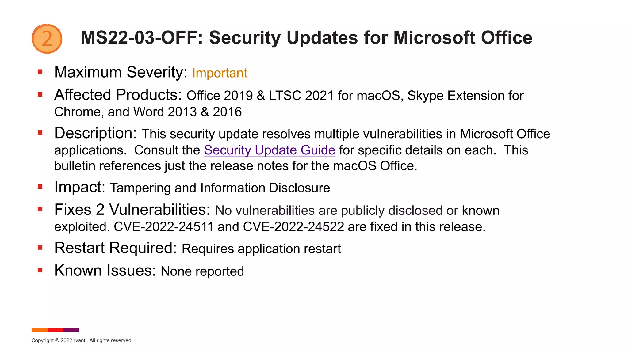 Copyright © 2022 Ivanti. All rights reserved.
MS22-03-OFF: Security Updates for Microsoft Office
 Maximum Severity: Important
 Affected Products: Office 2019 & LTSC 2021 for macOS, Skype Extension for
Chrome, and Word 2013 & 2016
 Description: This security update resolves multiple vulnerabilities in Microsoft Office
applications. Consult the Security Update Guide for specific details on each. This
bulletin references just the release notes for the macOS Office.
 Impact: Tampering and Information Disclosure
 Fixes 2 Vulnerabilities: No vulnerabilities are publicly disclosed or known
exploited. CVE-2022-24511 and CVE-2022-24522 are fixed in this release.
 Restart Required: Requires application restart
 Known Issues: None reported
 