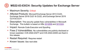 Copyright © 2022 Ivanti. All rights reserved.
MS22-03-EXCH: Security Updates for Exchange Server
 Maximum Severity: Critical
 Affected Products: Microsoft Exchange Server 2013 CU23,
Exchange Server 2016 CU21 & CU22, and Exchange Server 2019
CU10 & CU11
 Description: This security update fixes vulnerabilities in Microsoft
Exchange. This bulletin is based on KBs 5012698 and 5010324.
 Impact: Remote Code Execution and Spoofing
 Fixes 2 Vulnerabilities: No vulnerabilities are publicly disclosed or
known exploited. CVE-2022-23277 and CVE-2022-24463 are fixed in
this release.
 Restart Required: Requires restart
 Known Issues: See next slide
 