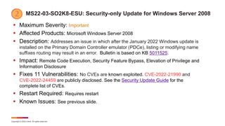 Copyright © 2022 Ivanti. All rights reserved.
MS22-03-SO2K8-ESU: Security-only Update for Windows Server 2008
 Maximum Severity: Important
 Affected Products: Microsoft Windows Server 2008
 Description: Addresses an issue in which after the January 2022 Windows update is
installed on the Primary Domain Controller emulator (PDCe), listing or modifying name
suffixes routing may result in an error. Bulletin is based on KB 5011525.
 Impact: Remote Code Execution, Security Feature Bypass, Elevation of Privilege and
Information Disclosure
 Fixes 11 Vulnerabilities: No CVEs are known exploited. CVE-2022-21990 and
CVE-2022-24459 are publicly disclosed. See the Security Update Guide for the
complete list of CVEs.
 Restart Required: Requires restart
 Known Issues: See previous slide.
 
