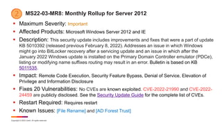 Copyright © 2022 Ivanti. All rights reserved.
MS22-03-MR8: Monthly Rollup for Server 2012
 Maximum Severity: Important
 Affected Products: Microsoft Windows Server 2012 and IE
 Description: This security update includes improvements and fixes that were a part of update
KB 5010392 (released previous February 8, 2022). Addresses an issue in which Windows
might go into BitLocker recovery after a servicing update and an issue in which after the
January 2022 Windows update is installed on the Primary Domain Controller emulator (PDCe),
listing or modifying name suffixes routing may result in an error. Bulletin is based on KB
5011535.
 Impact: Remote Code Execution, Security Feature Bypass, Denial of Service, Elevation of
Privilege and Information Disclosure
 Fixes 20 Vulnerabilities: No CVEs are known exploited. CVE-2022-21990 and CVE-2022-
24459 are publicly disclosed. See the Security Update Guide for the complete list of CVEs.
 Restart Required: Requires restart
 Known Issues: [File Rename] and [AD Forest Trust]
 