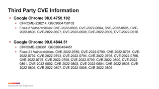 Copyright © 2022 Ivanti. All rights reserved.
Third Party CVE Information
 Google Chrome 98.0.4758.102
 CHROME-220214, QGC9804758102
 Fixes 8 Vulnerabilities: CVE-2022-0603, CVE-2022-0604, CVE-2022-0605, CVE-
2022-0606, CVE-2022-0607, CVE-2022-0608, CVE-2022-0609, CVE-2022-0610
 Google Chrome 99.0.4844.51
 CHROME-220301, QGC990484451
 Fixes 21 Vulnerabilities: CVE-2022-0789, CVE-2022-0790, CVE-2022-0791, CVE-
2022-0792, CVE-2022-0793, CVE-2022-0794, CVE-2022-0795, CVE-2022-0796,
CVE-2022-0797, CVE-2022-0798, CVE-2022-0799, CVE-2022-0800, CVE-2022-
0801, CVE-2022-0802, CVE-2022-0803, CVE-2022-0804, CVE-2022-0805, CVE-
2022-0806, CVE-2022-0807, CVE-2022-0808, CVE-2022-0809
 