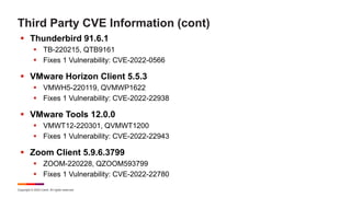 Copyright © 2022 Ivanti. All rights reserved.
Third Party CVE Information (cont)
 Thunderbird 91.6.1
 TB-220215, QTB9161
 Fixes 1 Vulnerability: CVE-2022-0566
 VMware Horizon Client 5.5.3
 VMWH5-220119, QVMWP1622
 Fixes 1 Vulnerability: CVE-2022-22938
 VMware Tools 12.0.0
 VMWT12-220301, QVMWT1200
 Fixes 1 Vulnerability: CVE-2022-22943
 Zoom Client 5.9.6.3799
 ZOOM-220228, QZOOM593799
 Fixes 1 Vulnerability: CVE-2022-22780
 