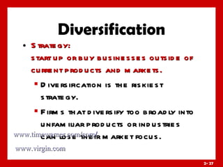Diversification Strategy:  start up or buy businesses outside of current products and markets. Diversification is the riskiest strategy. Firms that diversify too broadly into unfamiliar products or industries can lose their market focus. www.timewarner.com/corp / www.virgin.com 