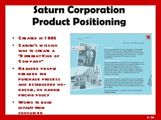 Saturn Corporation Product Positioning Created in 1985 Saturn’s mission was to create a “Different Kind of Company” Realized people dreaded the purchase process and established no-hassle, no haggle pricing policy Works to build loyalty from consumer 