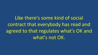 Like there's some kind of social
contract that everybody has read and
agreed to that regulates what's OK and
what's not OK.
 