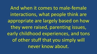 And when it comes to male-female
interactions, what people think are
appropriate are largely based on how
they were raised, parenting issues,
early childhood experiences, and tons
of other stuff that you simply will
never know about.
 
