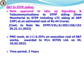 S&T to STPP siding:
 Note approved to take up Signalling &
Telecommunications to STPP siding (from
Mancherial to STPP including LTC siding at SRP
CHP) at an estimated cost of Rs.44 Crores.
(Cont. to Note No. STPP/CVL/A/255/156/151
Dt.21.11.2022)
 PMC work, at (+) 6.25% on execution cost of S&T
works, awarded to M/s RITES Ltd. on Dt.
25.03.2023.
 Time period: 2 Years
 