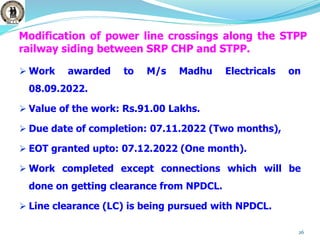 Modification of power line crossings along the STPP
railway siding between SRP CHP and STPP.
 Work awarded to M/s Madhu Electricals on
08.09.2022.
 Value of the work: Rs.91.00 Lakhs.
 Due date of completion: 07.11.2022 (Two months),
 EOT granted upto: 07.12.2022 (One month).
 Work completed except connections which will be
done on getting clearance from NPDCL.
 Line clearance (LC) is being pursued with NPDCL.
26
 