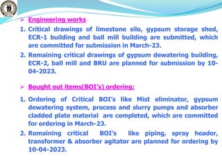  Engineering works
1. Critical drawings of limestone silo, gypsum storage shed,
ECR-1 building and ball mill building are submitted, which
are committed for submission in March-23.
2. Remaining critical drawings of gypsum dewatering building,
ECR-2, ball mill and BRU are planned for submission by 10-
04-2023.
 Bought out items(BOI’s) ordering:
1. Ordering of Critical BOI’s like Mist eliminator, gypsum
dewatering system, process and slurry pumps and absorber
cladded plate material are completed, which are committed
for ordering in March-23.
2. Remaining critical BOI’s like piping, spray header,
transformer & absorber agitator are planned for ordering by
10-04-2023.
 